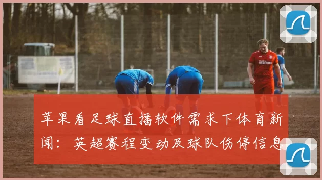 苹果看足球直播软件需求下体育新闻：英超赛程变动及球队伤停信息影响观赛安排