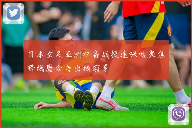 日本女足亚洲杯备战提速咪咕聚焦锋线磨合与出线前景