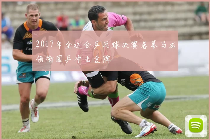 2017年全运会乒乓球决赛落幕马龙领衔国乒冲击金牌