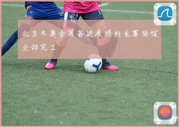 北京冬奥会筹备进展顺利竞赛场馆全部完工