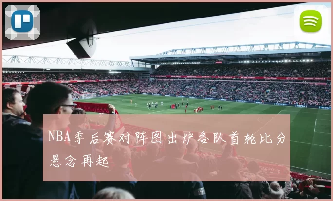 NBA季后赛对阵图出炉各队首轮比分悬念再起