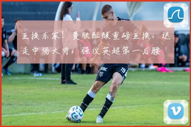 互换东家！曼联酝酿重磅互换，送走中场大将，强攻英超第一后腰