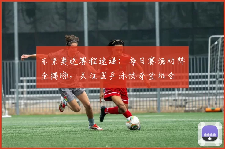 东京奥运赛程速递：每日赛场对阵全揭晓，关注国乒泳协夺金机会