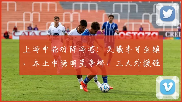 上海申花对阵海港：吴曦李可坐镇，本土中场明星争辉，三大外援强势出击_上海滩_陈晋一_进攻