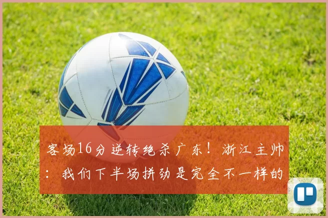 客场16分逆转绝杀广东！浙江主帅：我们下半场拼劲是完全不一样的
