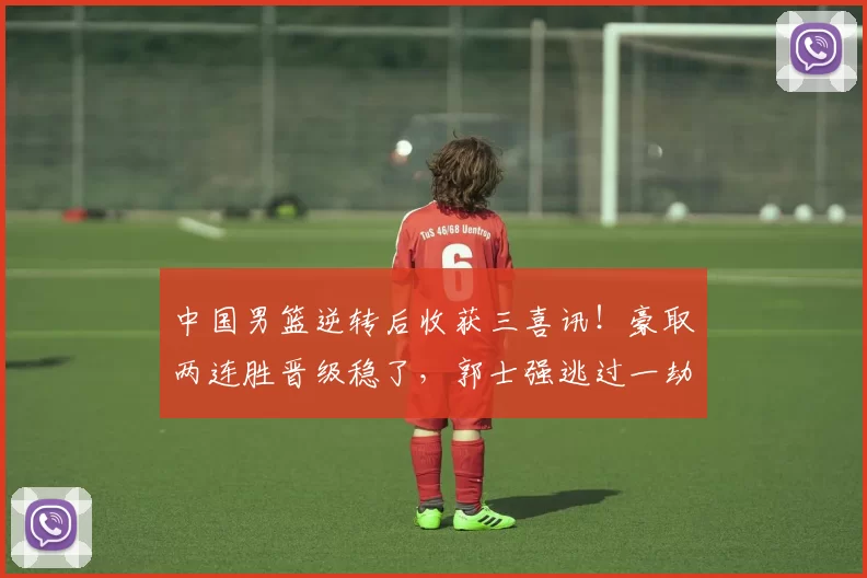 中国男篮逆转后收获三喜讯！豪取两连胜晋级稳了，郭士强逃过一劫