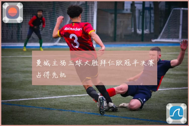 曼城主场三球大胜拜仁欧冠半决赛占得先机