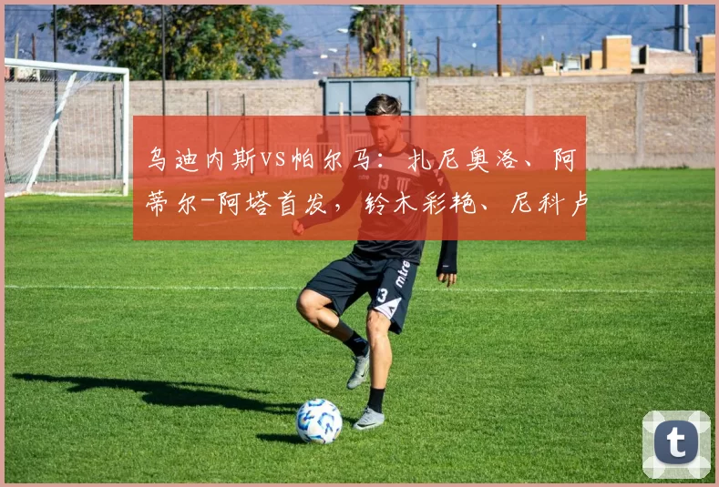 乌迪内斯vs帕尔马：扎尼奥洛、阿蒂尔-阿塔首发，铃木彩艳、尼科卢西-卡维利亚出战