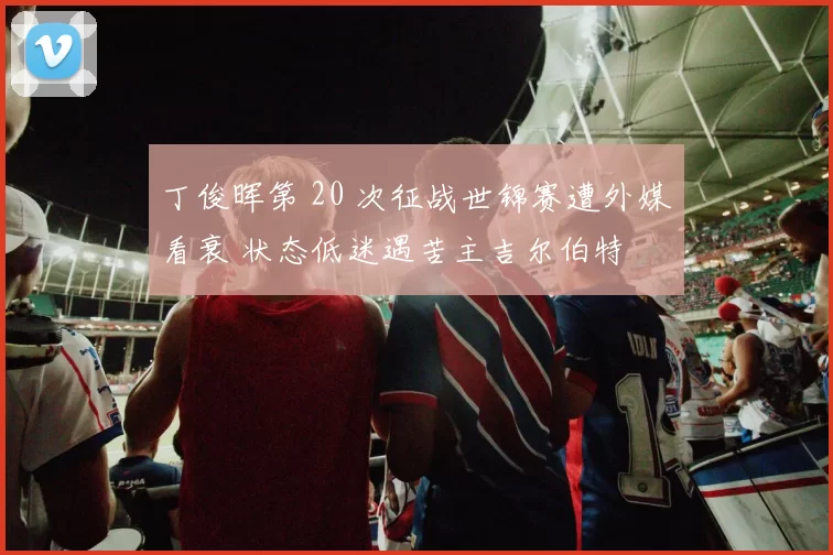 丁俊晖第 20 次征战世锦赛遭外媒看衰 状态低迷遇苦主吉尔伯特