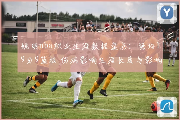 姚明nba职业生涯数据盘点：场均19分9篮板 伤病影响生涯长度与影响力