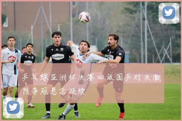 乒乓球亚洲杯决赛回放国乒对决激烈争冠悬念延续