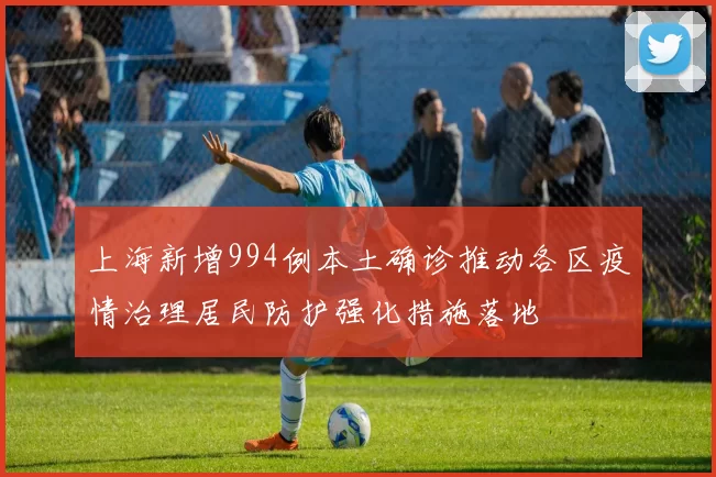 上海新增994例本土确诊推动各区疫情治理居民防护强化措施落地