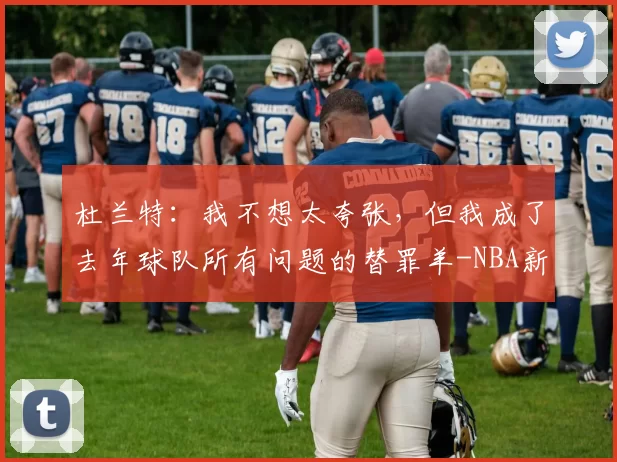 杜兰特：我不想太夸张，但我成了去年球队所有问题的替罪羊-NBA新闻