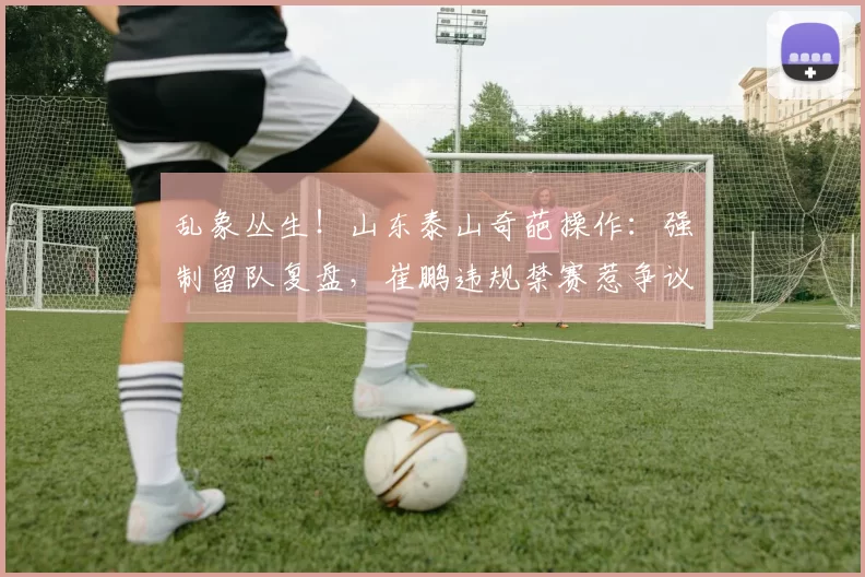 乱象丛生！山东泰山奇葩操作：强制留队复盘，崔鹏违规禁赛惹争议
