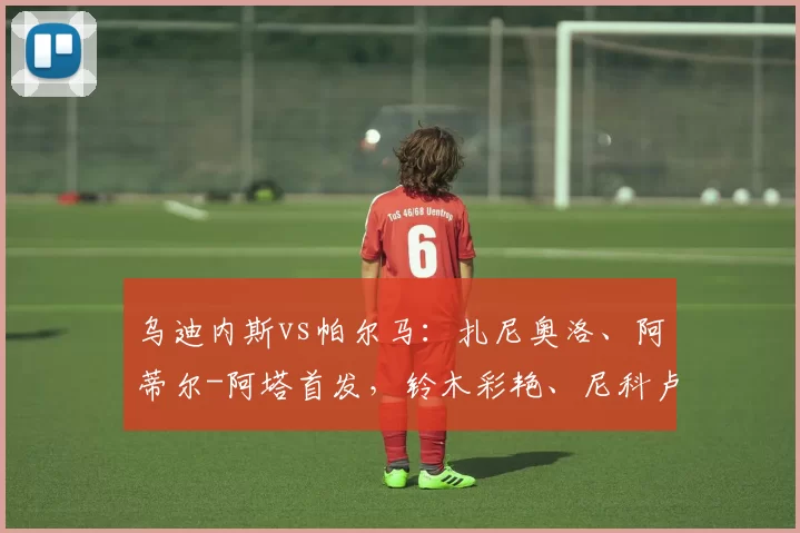 乌迪内斯vs帕尔马：扎尼奥洛、阿蒂尔-阿塔首发，铃木彩艳、尼科卢西-卡维利亚出战