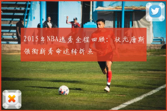 2015年NBA选秀全程回顾：状元唐斯领衔新秀命运转折点