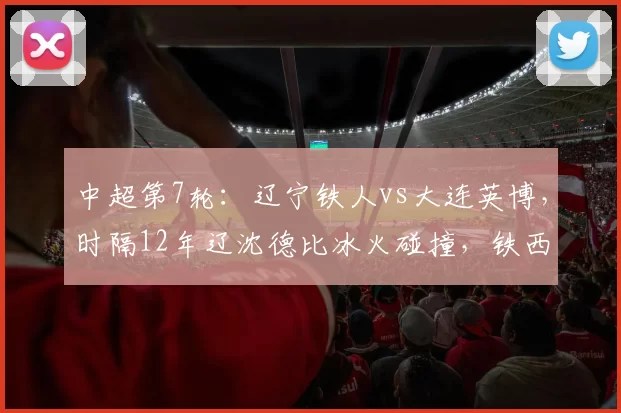 中超第7轮：辽宁铁人vs大连英博，时隔12年辽沈德比冰火碰撞，铁西“魔鬼主场”精彩对决_马莱莱