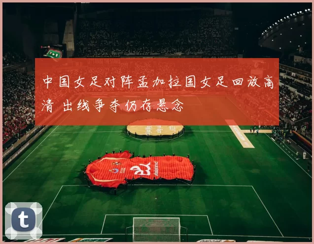 中国女足对阵孟加拉国女足回放高清 出线争夺仍存悬念