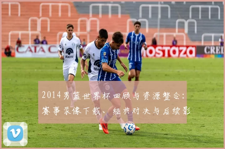 2014男篮世界杯回顾与资源整合：赛事录像下载、经典对决与后续影响解析