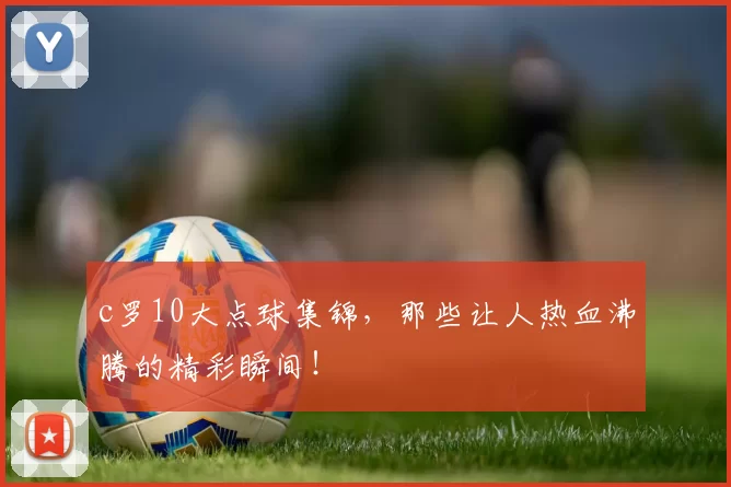c罗10大点球集锦，那些让人热血沸腾的精彩瞬间！