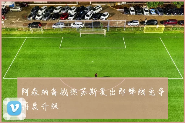 阿森纳备战热苏斯复出即锋线竞争再度升级