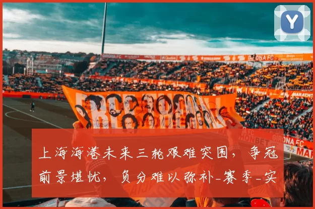 上海海港未来三轮艰难突围，争冠前景堪忧，负分难以弥补_赛季_实力_山东泰山