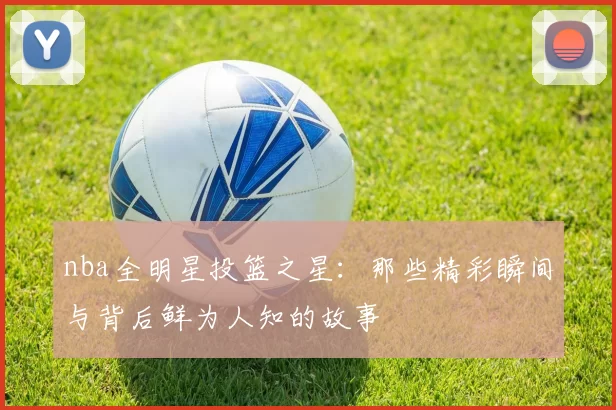 nba全明星投篮之星：那些精彩瞬间与背后鲜为人知的故事