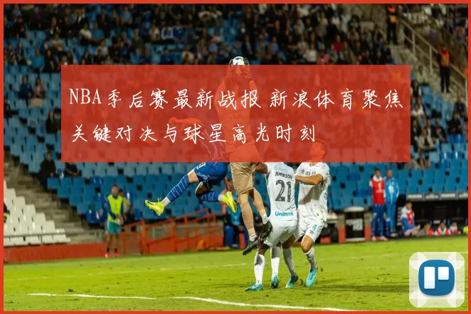NBA季后赛最新战报 新浪体育聚焦关键对决与球星高光时刻
