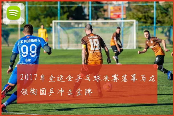 2017年全运会乒乓球决赛落幕马龙领衔国乒冲击金牌