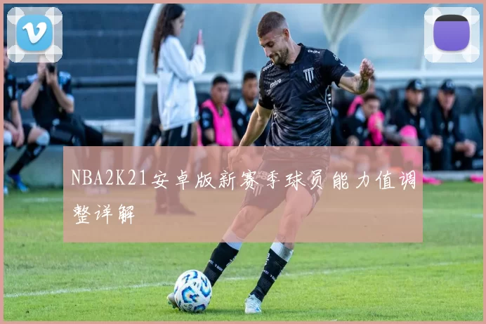NBA2K21安卓版新赛季球员能力值调整详解