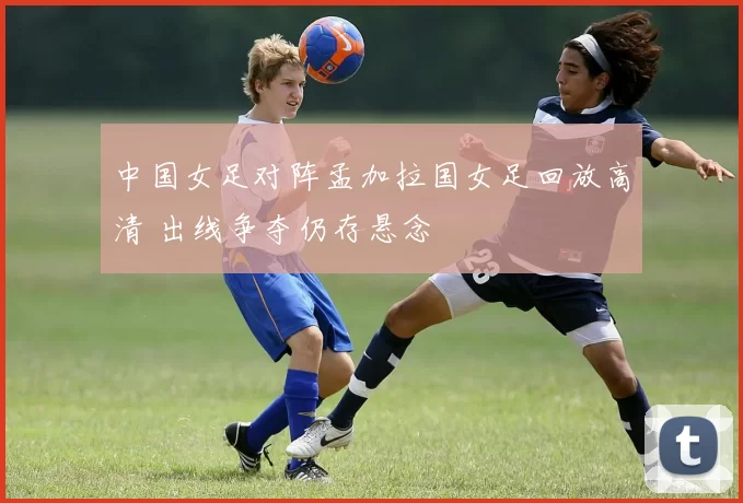 中国女足对阵孟加拉国女足回放高清 出线争夺仍存悬念