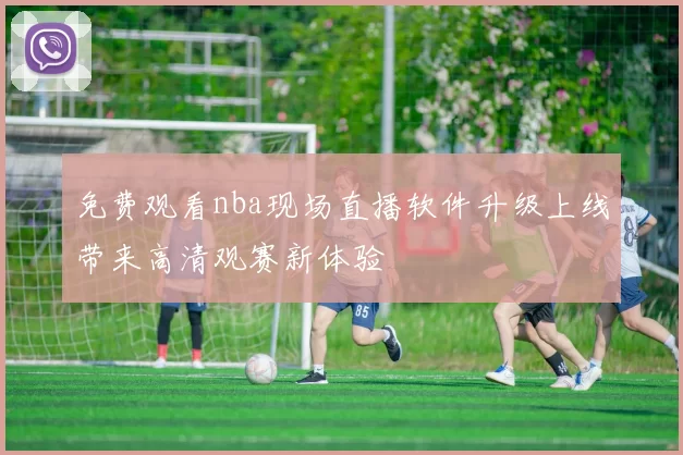 免费观看nba现场直播软件升级上线带来高清观赛新体验