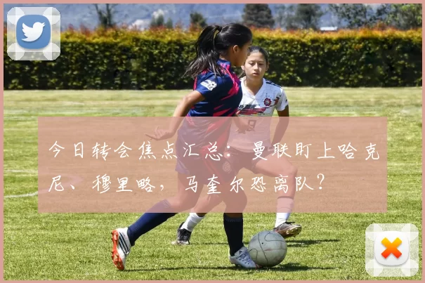 今日转会焦点汇总：曼联盯上哈克尼、穆里略，马奎尔恐离队？