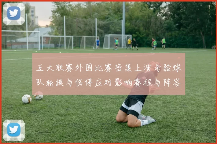 五大联赛外围比赛密集上演考验球队轮换与伤停应对影响赛程与阵容调整