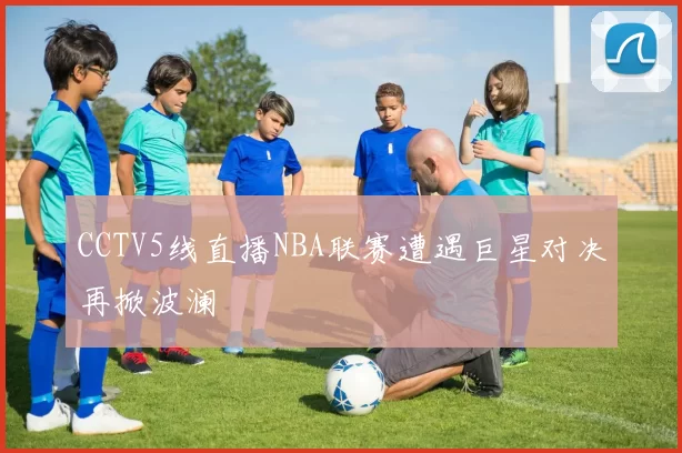 CCTV5线直播NBA联赛遭遇巨星对决再掀波澜