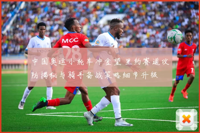 中国奥运小轮车冲金望 里约赛道攻防揭秘与骑手备战策略细节升级