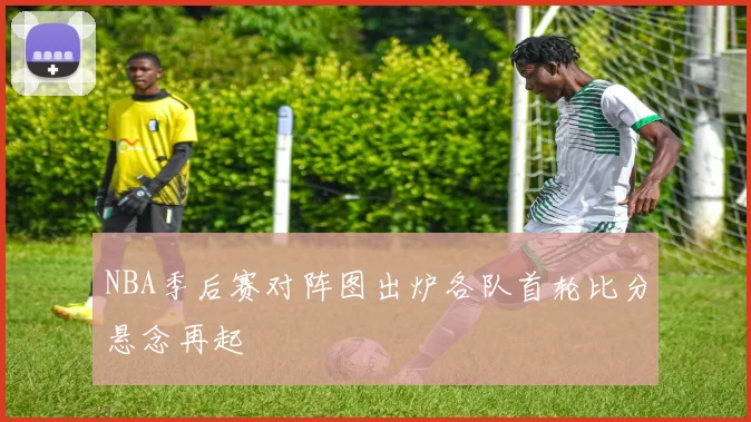 NBA季后赛对阵图出炉各队首轮比分悬念再起