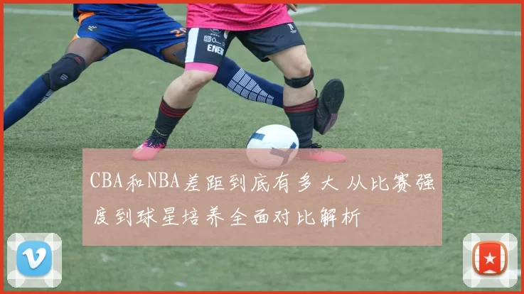 CBA和NBA差距到底有多大 从比赛强度到球星培养全面对比解析