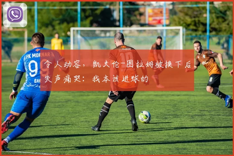 令人动容，凯夫伦-图拉姆被换下后失声痛哭：我本该进球的