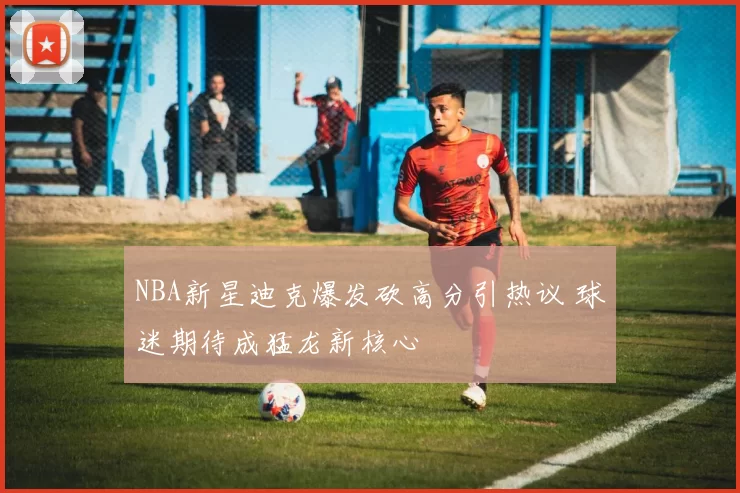 NBA新星迪克爆发砍高分引热议 球迷期待成猛龙新核心