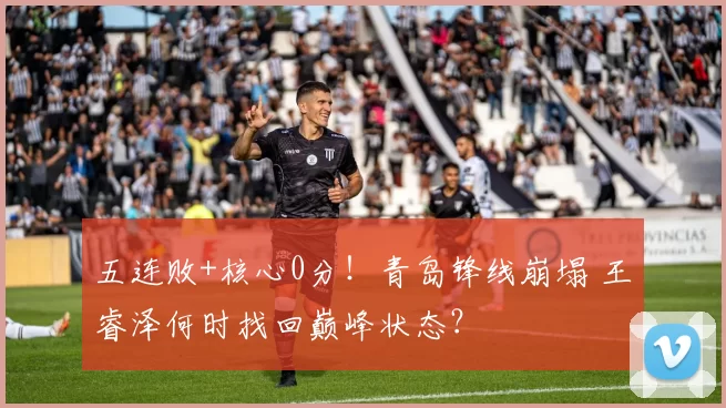 五连败+核心0分！青岛锋线崩塌 王睿泽何时找回巅峰状态？