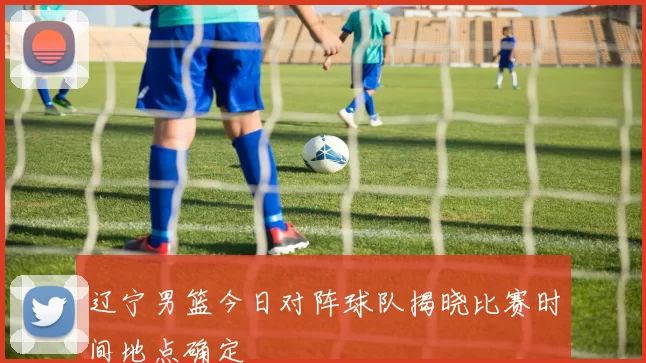 辽宁男篮今日对阵球队揭晓比赛时间地点确定