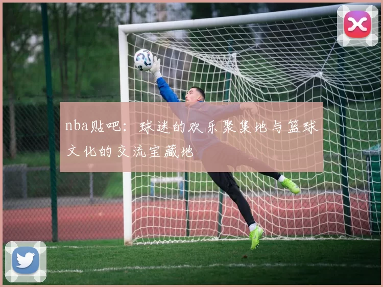 nba贴吧：球迷的欢乐聚集地与篮球文化的交流宝藏地