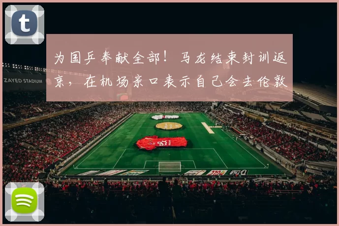 为国乒奉献全部！马龙结束封训返京，在机场亲口表示自己会去伦敦