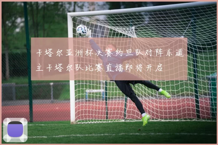 卡塔尔亚洲杯决赛约旦队对阵东道主卡塔尔队比赛直播即将开启
