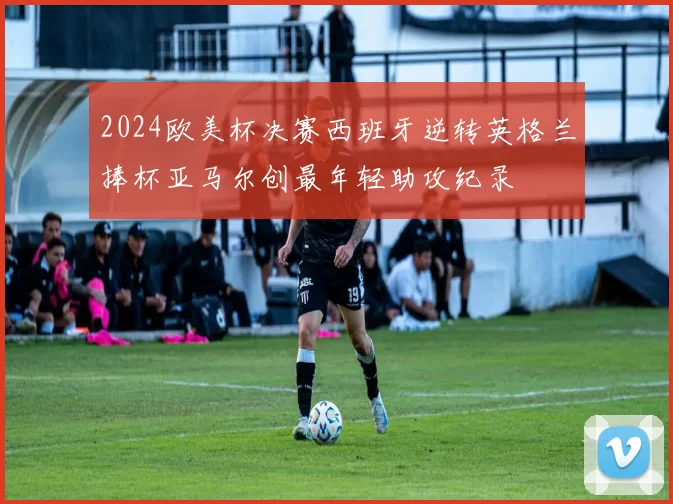 2024欧美杯决赛西班牙逆转英格兰捧杯亚马尔创最年轻助攻纪录