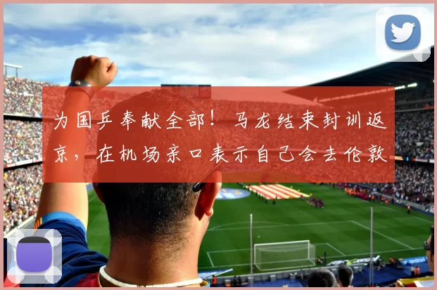 为国乒奉献全部！马龙结束封训返京，在机场亲口表示自己会去伦敦