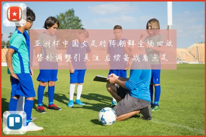 亚洲杯中国女足对阵朝鲜全场回放 替补调整引关注 后续备战看点足