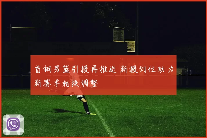 首钢男篮引援再推进 新援到位助力新赛季轮换调整