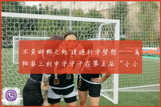 不负邯郸之约 追逐科学梦想——高阳县三利中学学子在第五届“小小科学家”河北省科学教育实践活动省级比赛中斩获佳绩